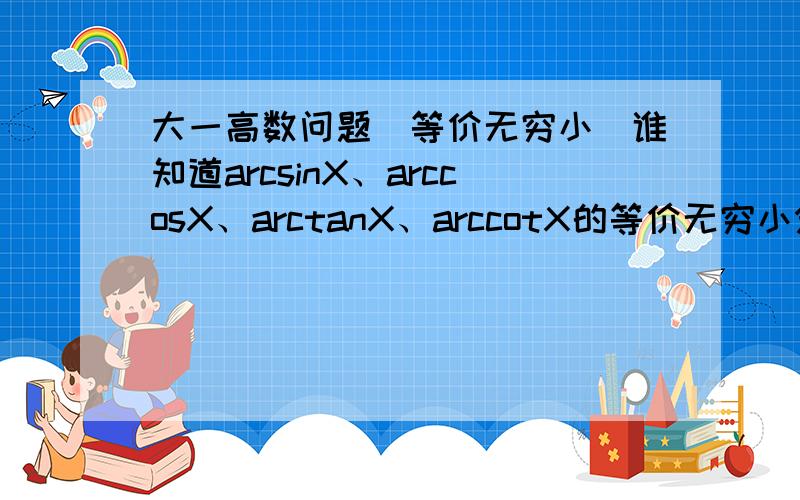 大一高数问题（等价无穷小）谁知道arcsinX、arccosX、arctanX、arccotX的等价无穷小分别是什么?