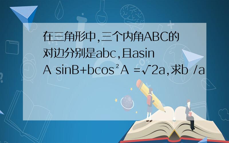 在三角形中,三个内角ABC的对边分别是abc,且asinA sinB+bcos²A =√2a,求b /a