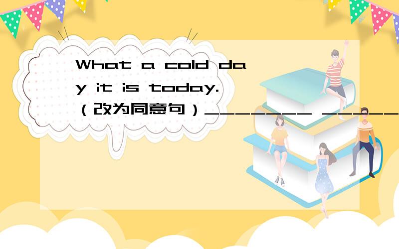 What a cold day it is today.（改为同意句）_______ _______ it is today!
