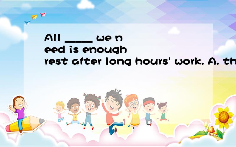All _____ we need is enough rest after long hours' work. A. the thing B. that C. what D. which答案是B,请问A为什么不能选?