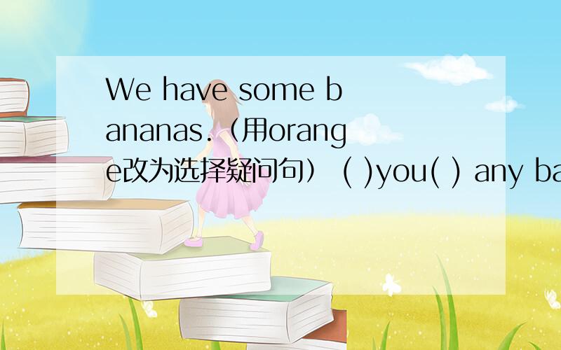 We have some bananas.（用orange改为选择疑问句） ( )you( ) any bananas(( )you( ) any bananas( ) orange?如果是这种形式，括号里可以填什么呢？上面的打错了
