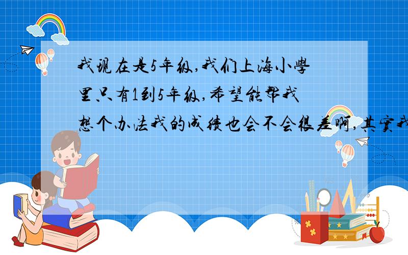 我现在是5年级,我们上海小学里只有1到5年级,希望能帮我想个办法我的成绩也会不会很差啊,其实我都不想上学了,因为要写太多的作业了,希望大家帮我想个办法,