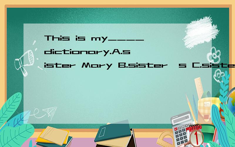 This is my____dictionary.A.sister Mary B.sister's C.sister,Mary's D.sister's Mary's为什么选D,不选B或C.是我看错答案了，答案选的是C,B为什么不对呢？