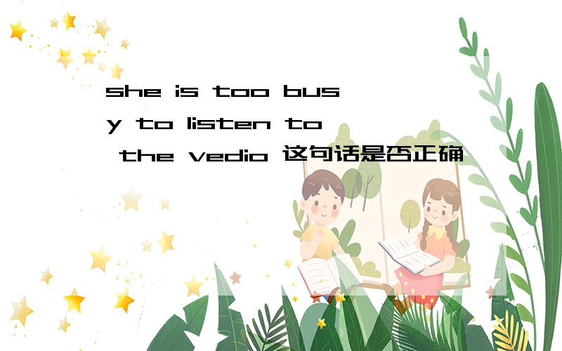 she is too busy to listen to the vedio 这句话是否正确