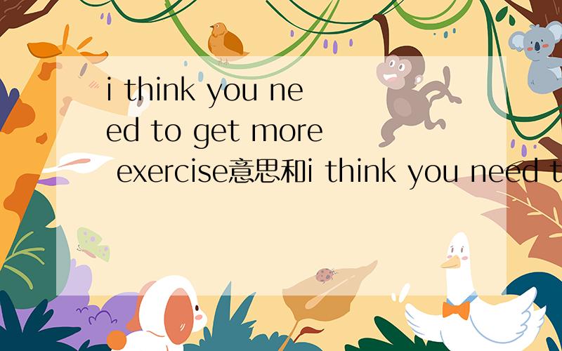 i think you need to get more exercise意思和i think you need to do some sports相同吗?