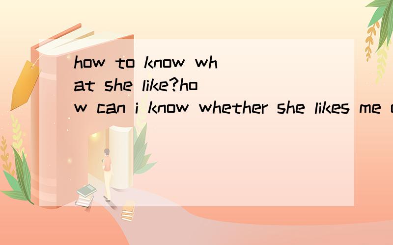 how to know what she like?how can i know whether she likes me or not?i mean not straight away ask her.