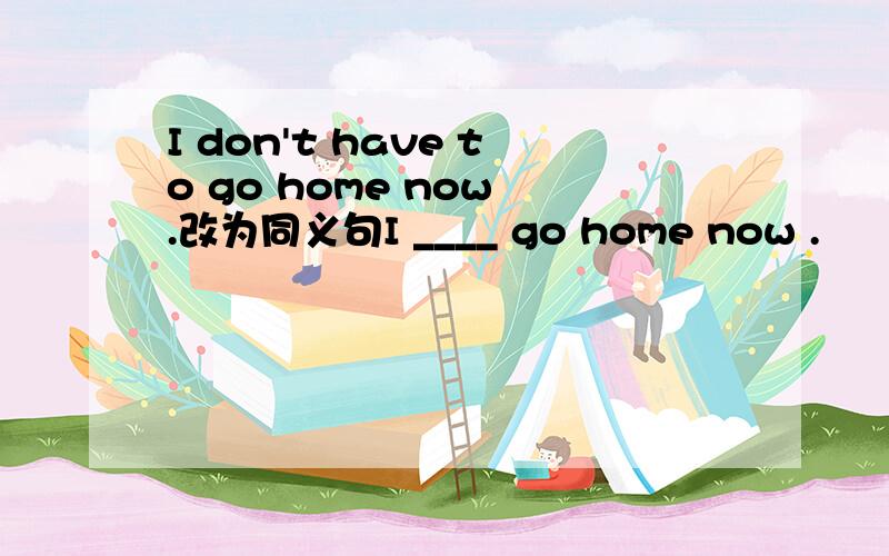 I don't have to go home now .改为同义句I ____ go home now .