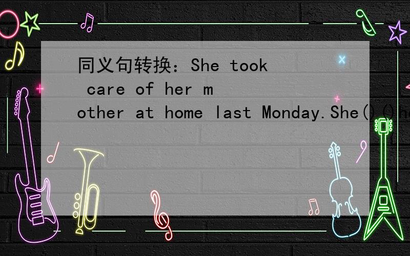 同义句转换：She took care of her mother at home last Monday.She()()her mother at home last Monday.