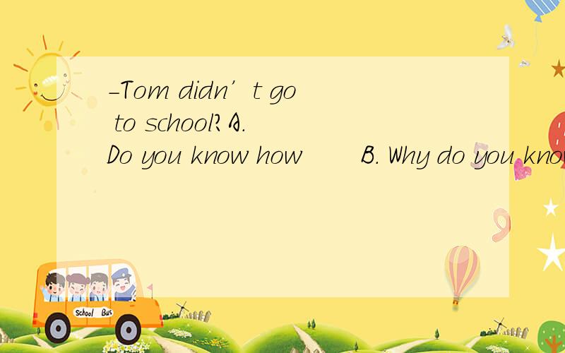 -Tom didn’t go to school?A. Do you know how       B. Why do you know    C. How you know why        D. Do you know why