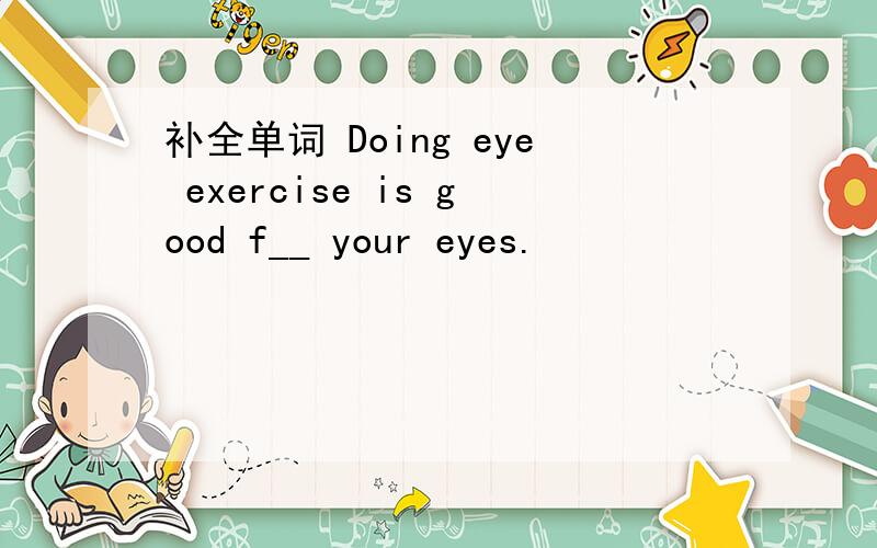 补全单词 Doing eye exercise is good f__ your eyes.