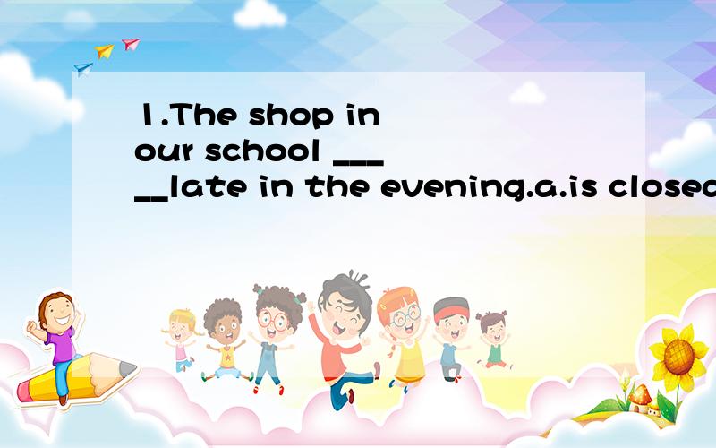 1.The shop in our school _____late in the evening.a.is closed b.close c.is closing d.is closes