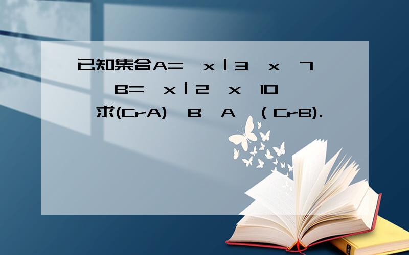 已知集合A=｛x｜3≤x＜7｝,B=｛x｜2＜x＜10｝,求(CrA)∩B,A∪（CrB).