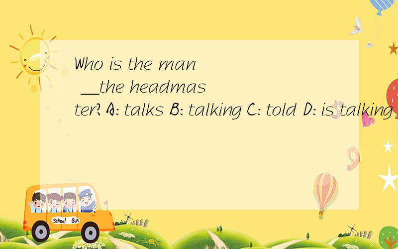 Who is the man ＿＿the headmaster?A：talks B：talking C：told D：is talking