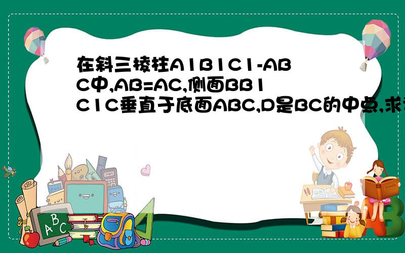 在斜三棱柱A1B1C1-ABC中,AB=AC,侧面BB1C1C垂直于底面ABC,D是BC的中点,求证AD垂直