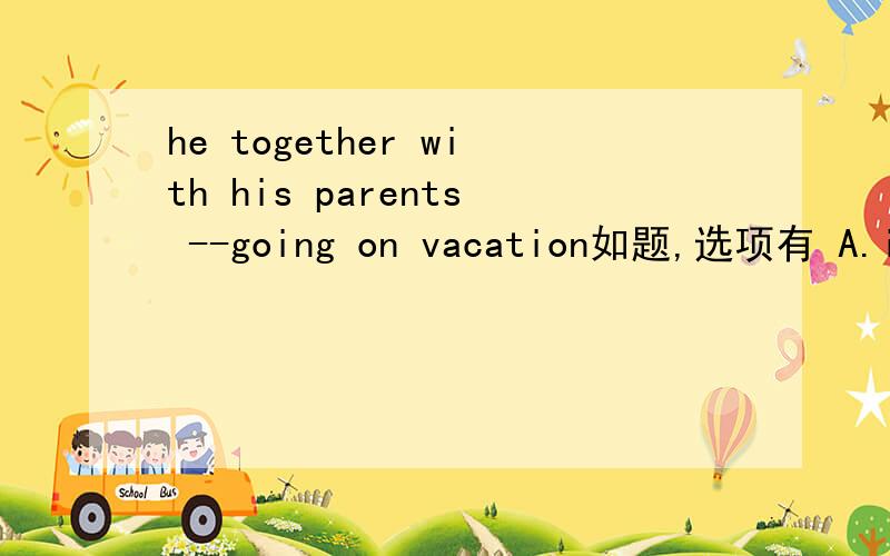 he together with his parents --going on vacation如题,选项有 A.is B.are C.be D.was记得说为什么哈