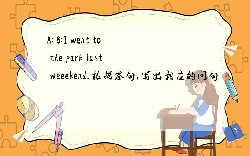 A: B:I went to the park last weeekend.根据答句,写出相应的问句