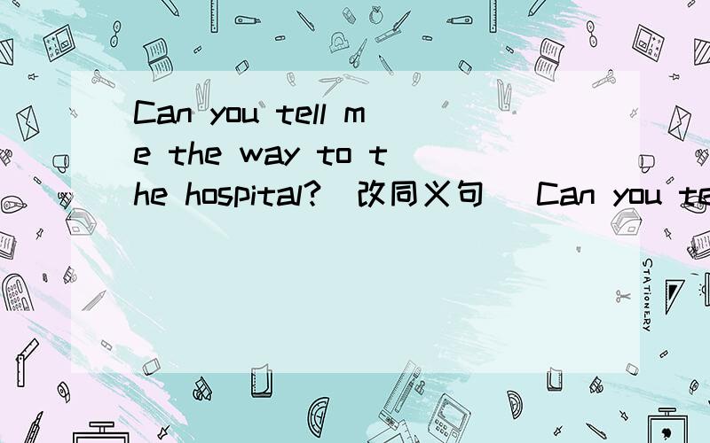 Can you tell me the way to the hospital?（改同义句) Can you tell me ＿＿ ＿＿ ＿＿ ＿＿the hospital?