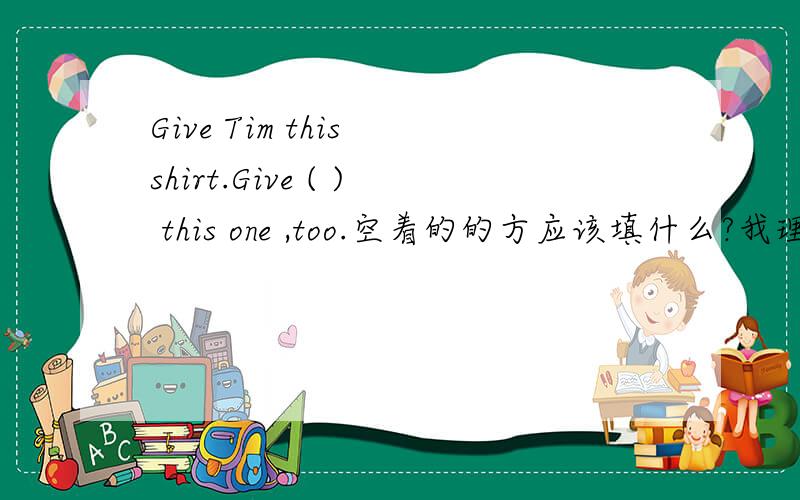 Give Tim this shirt.Give ( ) this one ,too.空着的的方应该填什么?我理解中这句话的意思是给Tim一个衬衣。可是后面那句话又是什么意思，为什么会出现在这里？