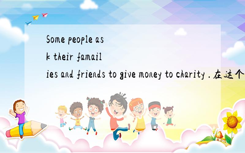 Some people ask their famailies and friends to give money to charity .在这个句子中用“give money to charity”不应该是用“for”而不是