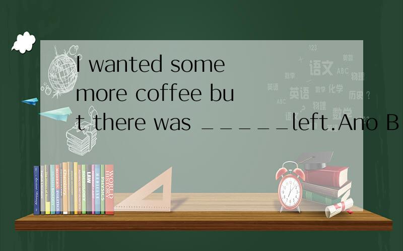 I wanted some more coffee but there was _____left.Ano B none C a little D little请问选D B有什么区别?到底选哪个？