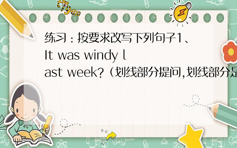 练习：按要求改写下列句子1、It was windy last week?（划线部分提问,划线部分是windy）_______________________________________________________________2、.He went swimming once a week when he was young.(划线部分提问,划线