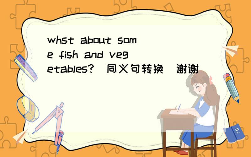 whst about some fish and vegetables?(同义句转换)谢谢