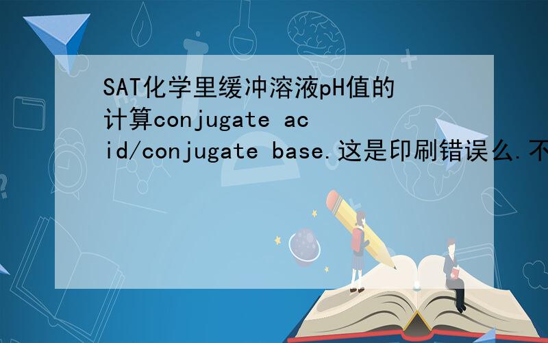 SAT化学里缓冲溶液pH值的计算conjugate acid/conjugate base.这是印刷错误么.不是(共轭碱/共轭酸)吗.还是关于共轭酸碱对的概念中外有差异.
