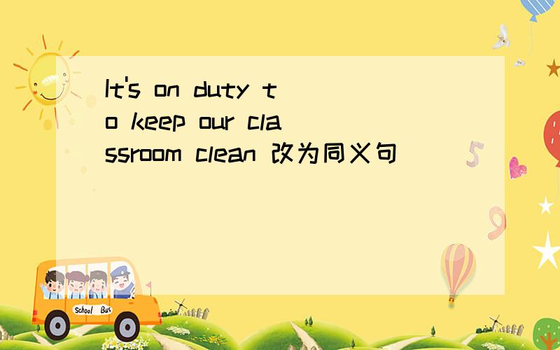 It's on duty to keep our classroom clean 改为同义句_______ ________ our classroom clean is our duty.