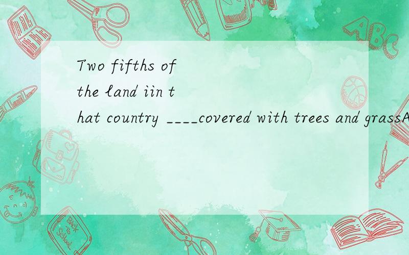 Two fifths of the land iin that country ____covered with trees and grassA are B is