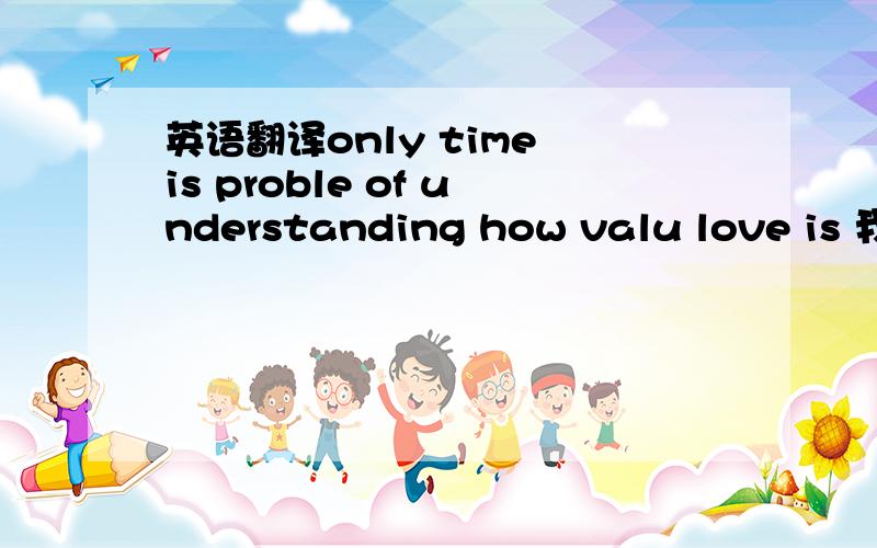 英语翻译only time is proble of understanding how valu love is 我就是翻译不出最好的的意思!