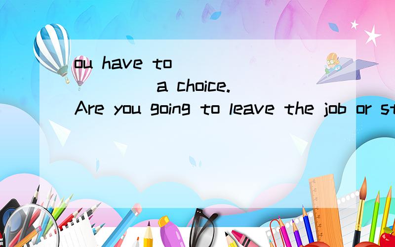 ou have to _______ a choice.Are you going to leave the job or stay?