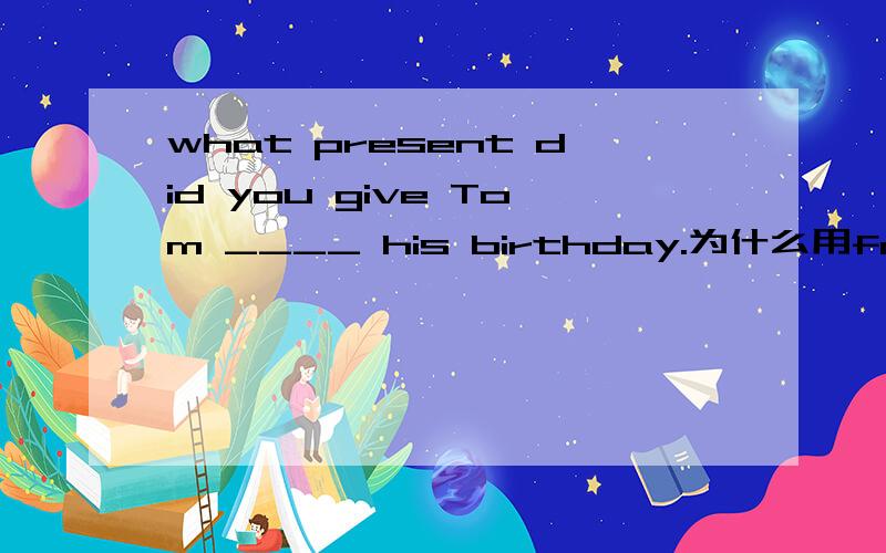 what present did you give Tom ____ his birthday.为什么用for,