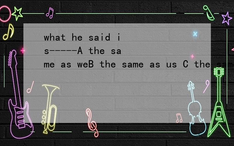what he said is-----A the same as weB the same as us C the same as oursD the same like ours