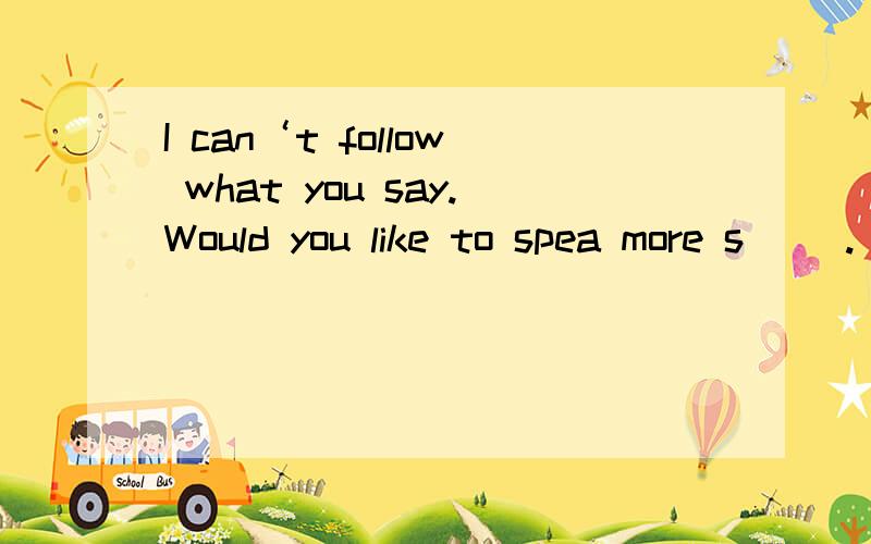 I can‘t follow what you say.Would you like to spea more s（ ）.