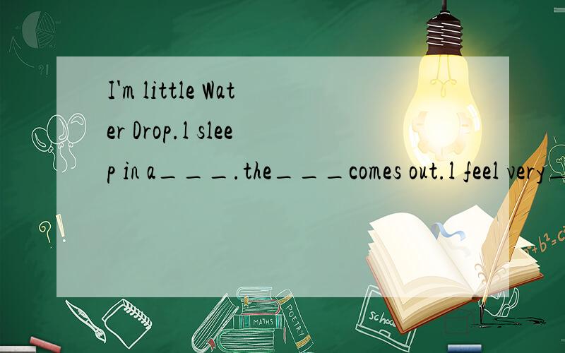 I'm little Water Drop.l sleep in a___.the___comes out.l feel very___.It may be cooler up in the__,l think.l go up and l'm____now.l go higher and___.l meet many other little____drops.We go up together and become a___.l become very___,so l fall down in