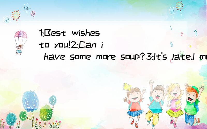 1:Best wishes to you!2:Can i have some more soup?3:It's late.I must go now.