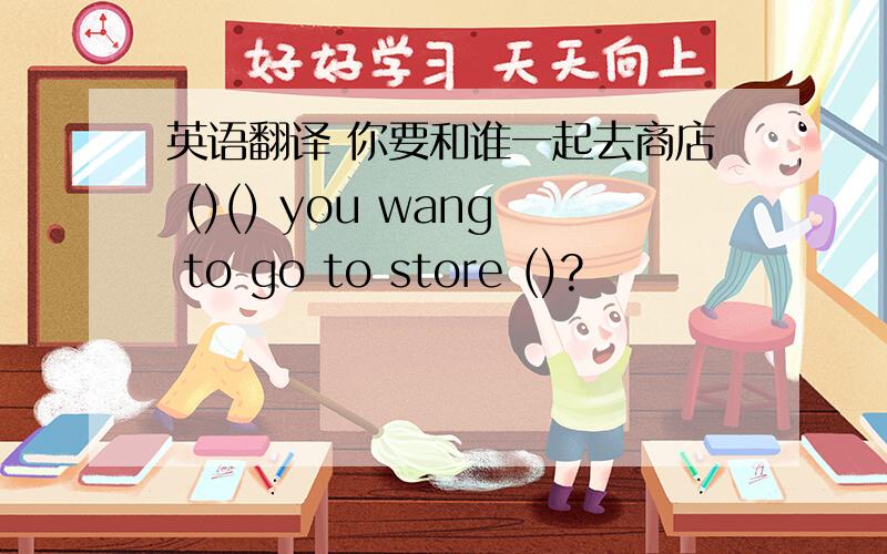 英语翻译 你要和谁一起去商店 ()() you wang to go to store ()?