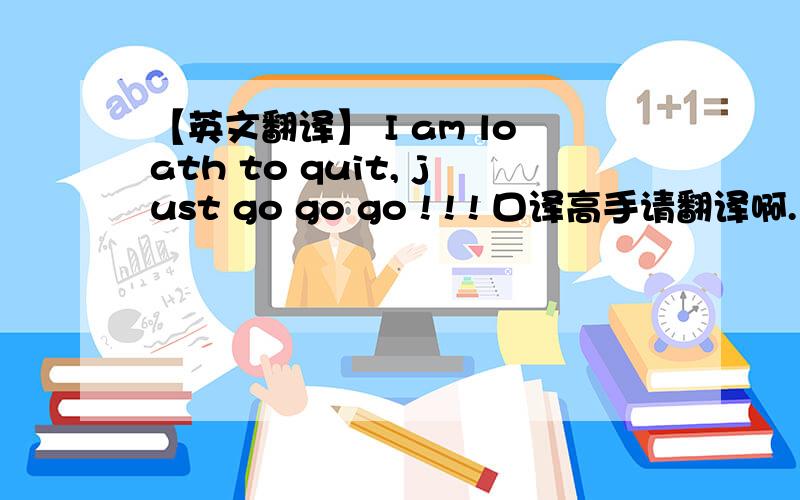 【英文翻译】 I am loath to quit, just go go go ! ! ! 口译高手请翻译啊.