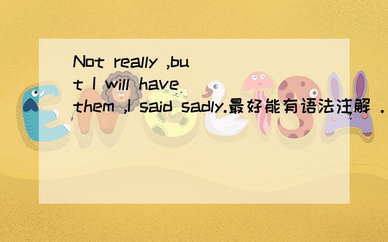 Not really ,but I will have them ,I said sadly.最好能有语法注解 .