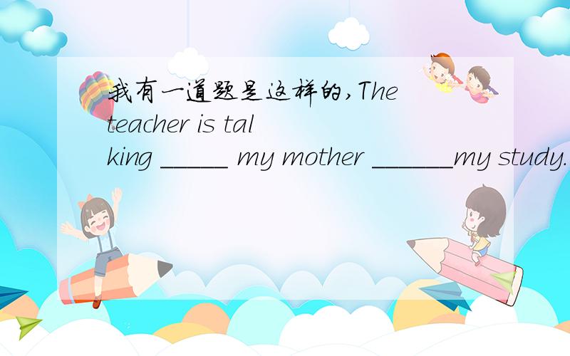 我有一道题是这样的,The teacher is talking _____ my mother ______my study. A.to,with B.with abou我有一道题是这样的,The teacher is talking _____ my mother ______my study.A.to,with  B.with about  C.with ,to  D.to,to