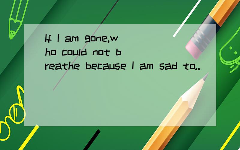 If I am gone,who could not breathe because I am sad to..