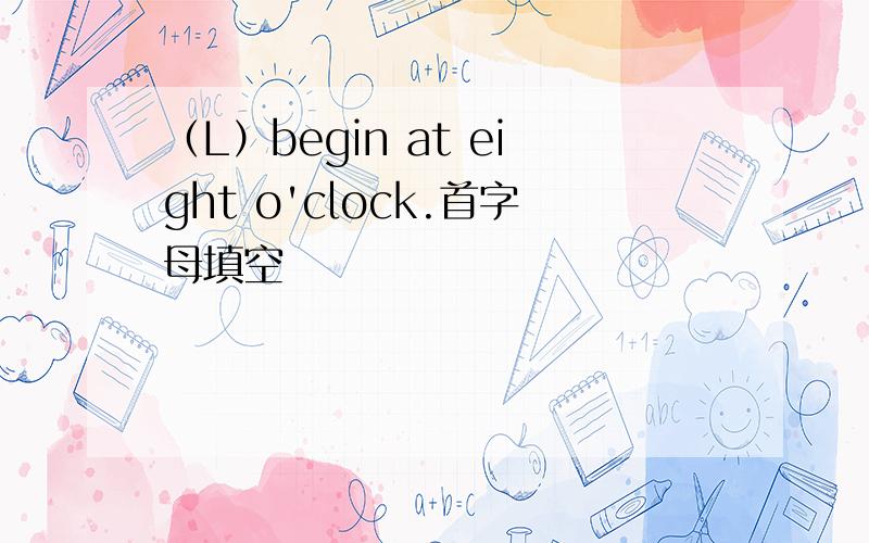 （L）begin at eight o'clock.首字母填空