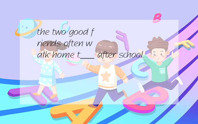 the two good friends often walk home t___ after school