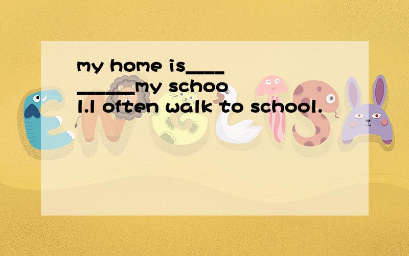 my home is__________my school.l often walk to school.