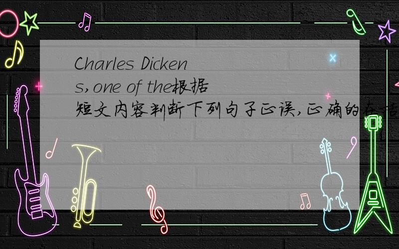 Charles Dickens,one of the根据短文内容判断下列句子正误,正确的在括号里写T,否写F.Charles Dickens,one of the greatest English writers,was born in 1812,in one of the small towns of England.When Dickens was nine years old,the famil