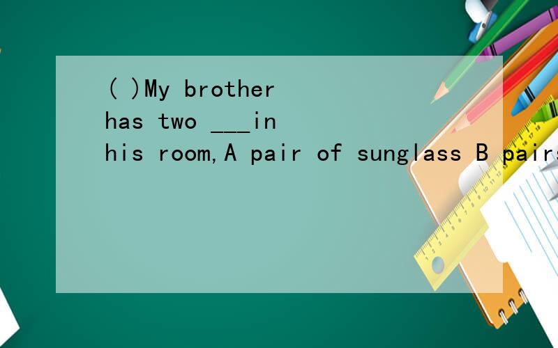 ( )My brother has two ___in his room,A pair of sunglass B pairs of sunglass C pair of sunglasses D