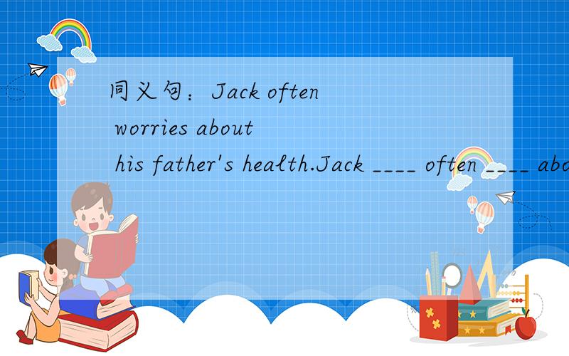 同义句：Jack often worries about his father's health.Jack ____ often ____ about his father's health.