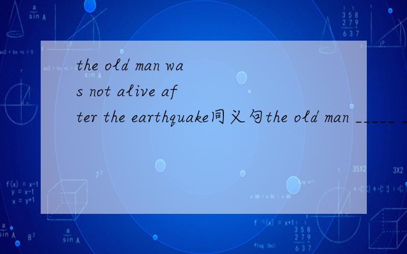 the old man was not alive after the earthquake同义句the old man _____ ______ ______ in the earthquake