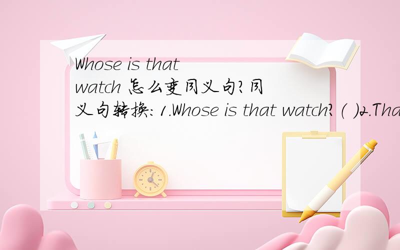 Whose is that watch 怎么变同义句?同义句转换：1.Whose is that watch？（ ）2.That eraser is hers .（ 3.This is my pen.（ ）4.Whose cups are those？（ ）