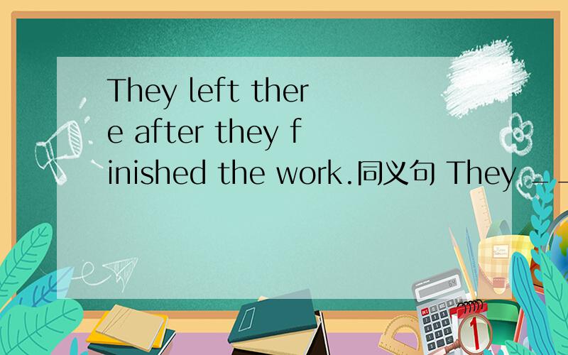 They left there after they finished the work.同义句 They ____ _____ there ____ they finished the wThey left there after they finished the work.同义句They ____ _____ there ____ they finished the work.
